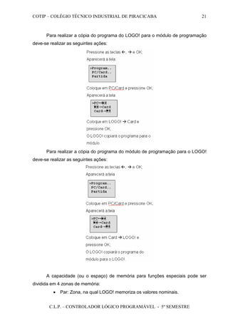 COTIP – COLÉGIO TÉCNICO INDUSTRIAL DE PIRACICABA
C.L.P. – CONTROLADOR LÓGICO PROGRAMÁVEL - 5º SEMESTRE
21
Para realizar a cópia do programa do LOGO! para o módulo de programação
deve-se realizar as seguintes ações:
Para realizar a cópia do programa do módulo de programação para o LOGO!
deve-se realizar as seguintes ações:
A capacidade (ou o espaço) de memória para funções especiais pode ser
dividida em 4 zonas de memória:
• Par: Zona, na qual LOGO! memoriza os valores nominais.
 
