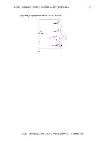 COTIP – COLÉGIO TÉCNICO INDUSTRIAL DE PIRACICABA
C.L.P. – CONTROLADOR LÓGICO PROGRAMÁVEL - 5º SEMESTRE
29
Agora faça o programa para o circuito abaixo:
V1
12 V
X1
12V_10W
0
J1
Key = A
1
J2
Key = A
J3
Key = A
2
J4
Key = A
3
4
 