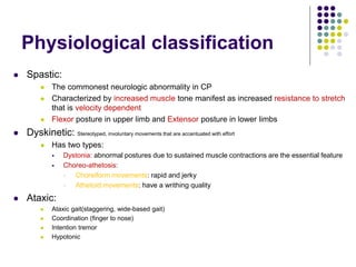 Physiological classification
 Spastic:
 The commonest neurologic abnormality in CP
 Characterized by increased muscle tone manifest as increased resistance to stretch
that is velocity dependent
 Flexor posture in upper limb and Extensor posture in lower limbs
 Dyskinetic: Stereotyped, involuntary movements that are accentuated with effort
 Has two types:
 Dystonia: abnormal postures due to sustained muscle contractions are the essential feature
 Choreo-athetosis:
 Choreiform movements: rapid and jerky
 Athetoid movements: have a writhing quality
 Ataxic:
 Ataxic gait(staggering, wide-based gait)
 Coordination (finger to nose)
 Intention tremor
 Hypotonic
 