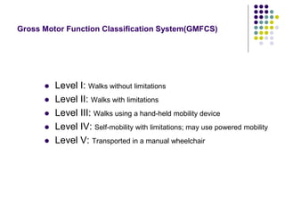 Gross Motor Function Classification System(GMFCS)
 Level I: Walks without limitations
 Level II: Walks with limitations
 Level III: Walks using a hand-held mobility device
 Level IV: Self-mobility with limitations; may use powered mobility
 Level V: Transported in a manual wheelchair
 