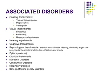 ASSOCIATED DISORDERS
 Sensory Impairments:
 Two-point discrimination
 Proprioception
 Stereognosis
 Visual Impairments:
 Strabismus
 Retinopathy
 Homonymous hemianopsia
 Hearing Impairments
 Cognitive Impairments
 Psychological Impairments: Attention deficit disorder, passivity, immaturity, anger, sad-
ness, impulsivity, emotional lability, low self-esteem, and anxiety
 Epilepsy(seizure)
 Oromotor Impairments
 Nutritional Disorders
 Genitourinary Disorders
 Respiratory Disorders
 Bone and Mineral Density Disorders
 