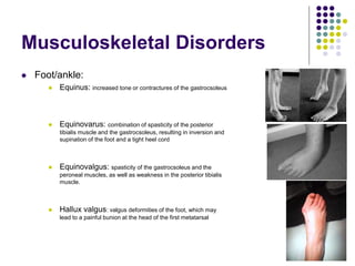 Musculoskeletal Disorders
 Foot/ankle:
 Equinus: increased tone or contractures of the gastrocsoleus
 Equinovarus: combination of spasticity of the posterior
tibialis muscle and the gastrocsoleus, resulting in inversion and
supination of the foot and a tight heel cord
 Equinovalgus: spasticity of the gastrocsoleus and the
peroneal muscles, as well as weakness in the posterior tibialis
muscle.
 Hallux valgus: valgus deformities of the foot, which may
lead to a painful bunion at the head of the first metatarsal
 