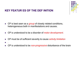 KEY FEATUR ES OF THE DEF INITION
 CP is best seen as a group of closely related conditions,
heterogeneous both in manifestations and causes.
 CP is understood to be a disorder of motor development.
 CP must be of sufficient severity to cause activity limitation
 .
 CP is understood to be non-progressive disturbance of the brain
 