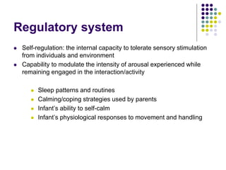 Regulatory system
 Self-regulation: the internal capacity to tolerate sensory stimulation
from individuals and environment
 Capability to modulate the intensity of arousal experienced while
remaining engaged in the interaction/activity
 Sleep patterns and routines
 Calming/coping strategies used by parents
 Infant’s ability to self-calm
 Infant’s physiological responses to movement and handling
 