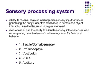 Sensory processing system
 Ability to receive, register, and organize sensory input for use in
generating the body’s adaptive responses to human and object
interactions and to the surrounding environment
 Awareness of and the ability to orient to sensory information, as well
as integrating combinations of multisensory input for functional
behavior
 1. Tactile/Somatosensory
 2. Proprioceptive
 3. Vestibular
 4. Visual
 5. Auditory
 
