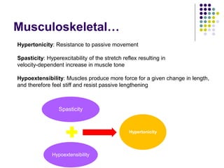 Musculoskeletal…
Spasticity
Hypoextensibility
Hypertonicity
Hypertonicity: Resistance to passive movement
Spasticity: Hyperexcitability of the stretch reflex resulting in
velocity-dependent increase in muscle tone
Hypoextensibility: Muscles produce more force for a given change in length,
and therefore feel stiff and resist passive lengthening
 