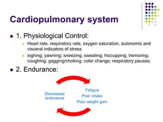 Cardiopulmonary system
 1. Physiological Control:
 Heart rate, respiratory rate, oxygen saturation, autonomic and
visceral indicators of stress
 sighing; yawning; sneezing; sweating; hiccupping; tremoring;
coughing; gagging/choking; color change; respiratory pauses;
 2. Endurance:
Fatigue
Poor intake
Poor weight gain
Decreased
endurance
 