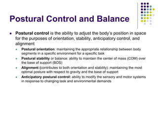 Postural Control and Balance
 Postural control is the ability to adjust the body’s position in space
for the purposes of orientation, stability, anticipatory control, and
alignment
 Postural orientation: maintaining the appropriate relationship between body
segments in a specific environment for a specific task
 Postural stability or balance: ability to maintain the center of mass (COM) over
the base of support (BOS)
 Alignment (contributes to both orientation and stability): maintaining the most
optimal posture with respect to gravity and the base of support
 Anticipatory postural control: ability to modify the sensory and motor systems
in response to changing task and environmental demands
 