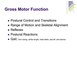 Gross Motor Function
 Postural Control and Transitions
 Range of Motion and Skeletal Alignment
 Reflexes
 Postural Reactions
 Gait: Arm swing, stride length, heel strike, toe-off, and stance
 
