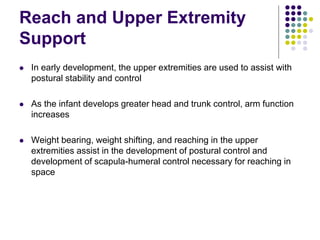 Reach and Upper Extremity
Support
 In early development, the upper extremities are used to assist with
postural stability and control
 As the infant develops greater head and trunk control, arm function
increases
 Weight bearing, weight shifting, and reaching in the upper
extremities assist in the development of postural control and
development of scapula-humeral control necessary for reaching in
space
 