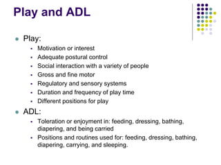 Play and ADL
 Play:
 Motivation or interest
 Adequate postural control
 Social interaction with a variety of people
 Gross and fine motor
 Regulatory and sensory systems
 Duration and frequency of play time
 Different positions for play
 ADL:
 Toleration or enjoyment in: feeding, dressing, bathing,
diapering, and being carried
 Positions and routines used for: feeding, dressing, bathing,
diapering, carrying, and sleeping.
 