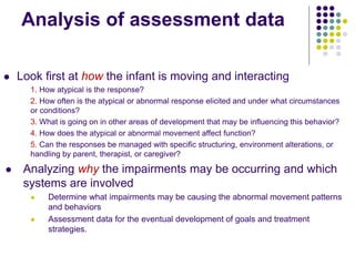 Analysis of assessment data
 Look first at how the infant is moving and interacting
1. How atypical is the response?
2. How often is the atypical or abnormal response elicited and under what circumstances
or conditions?
3. What is going on in other areas of development that may be influencing this behavior?
4. How does the atypical or abnormal movement affect function?
5. Can the responses be managed with specific structuring, environment alterations, or
handling by parent, therapist, or caregiver?
 Analyzing why the impairments may be occurring and which
systems are involved
 Determine what impairments may be causing the abnormal movement patterns
and behaviors
 Assessment data for the eventual development of goals and treatment
strategies.
 