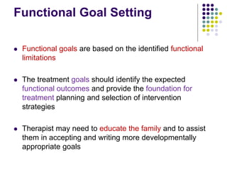 Functional Goal Setting
 Functional goals are based on the identified functional
limitations
 The treatment goals should identify the expected
functional outcomes and provide the foundation for
treatment planning and selection of intervention
strategies
 Therapist may need to educate the family and to assist
them in accepting and writing more developmentally
appropriate goals
 