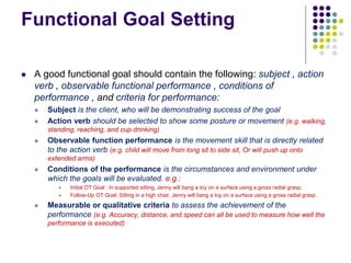 Functional Goal Setting
 A good functional goal should contain the following: subject , action
verb , observable functional performance , conditions of
performance , and criteria for performance:
 Subject is the client, who will be demonstrating success of the goal
 Action verb should be selected to show some posture or movement (e.g. walking,
standing, reaching, and cup drinking)
 Observable function performance is the movement skill that is directly related
to the action verb (e.g. child will move from long sit to side sit, Or will push up onto
extended arms)
 Conditions of the performance is the circumstances and environment under
which the goals will be evaluated. e.g.:
 Initial OT Goal : In supported sitting, Jenny will bang a toy on a surface using a gross radial grasp.
 Follow-Up OT Goal: Sitting in a high chair, Jenny will bang a toy on a surface using a gross radial grasp.
 Measurable or qualitative criteria to assess the achievement of the
performance (e.g. Accuracy, distance, and speed can all be used to measure how well the
performance is executed)
 