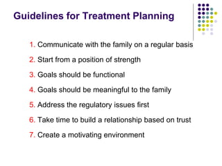 Guidelines for Treatment Planning
1. Communicate with the family on a regular basis
2. Start from a position of strength
3. Goals should be functional
4. Goals should be meaningful to the family
5. Address the regulatory issues first
6. Take time to build a relationship based on trust
7. Create a motivating environment
 
