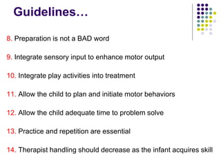 Guidelines…
8. Preparation is not a BAD word
9. Integrate sensory input to enhance motor output
10. Integrate play activities into treatment
11. Allow the child to plan and initiate motor behaviors
12. Allow the child adequate time to problem solve
13. Practice and repetition are essential
14. Therapist handling should decrease as the infant acquires skill
 