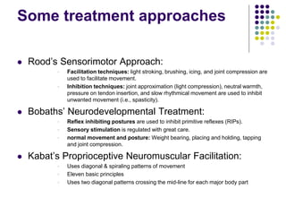 Some treatment approaches
 Rood’s Sensorimotor Approach:
 Facilitation techniques: light stroking, brushing, icing, and joint compression are
used to facilitate movement.
 Inhibition techniques: joint approximation (light compression), neutral warmth,
pressure on tendon insertion, and slow rhythmical movement are used to inhibit
unwanted movement (i.e., spasticity).
 Bobaths’ Neurodevelopmental Treatment:
 Reflex inhibiting postures are used to inhibit primitive reflexes (RIPs).
 Sensory stimulation is regulated with great care.
 normal movement and posture: Weight bearing, placing and holding, tapping
and joint compression.
 Kabat’s Proprioceptive Neuromuscular Facilitation:
 Uses diagonal & spiraling patterns of movement
 Eleven basic principles
 Uses two diagonal patterns crossing the mid-line for each major body part
 