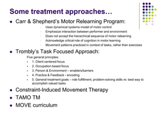 Some treatment approaches…
 Carr & Shepherd’s Motor Relearning Program:
 Uses dynamical systems model of motor control
 Emphasize interaction between performer and environment
 Does not accept the hierarchical sequence of motor relearning
 Acknowledge critical role of cognition in motor learning
 Movement patterns practiced in context of tasks, rather than exercises
 Trombly’s Task Focused Approach:
Five general principles:
 1. Client centered focus
 2. Occupation based focus
 3. Person & Environment – enablers/barriers
 4. Practice & Feedback - encoding
 5. General treatment goals – role fulfillment, problem-solving skills re: best way to
accomplish valued tasks
 Constraint-Induced Movement Therapy
 TAMO TM
 MOVE curriculum
 