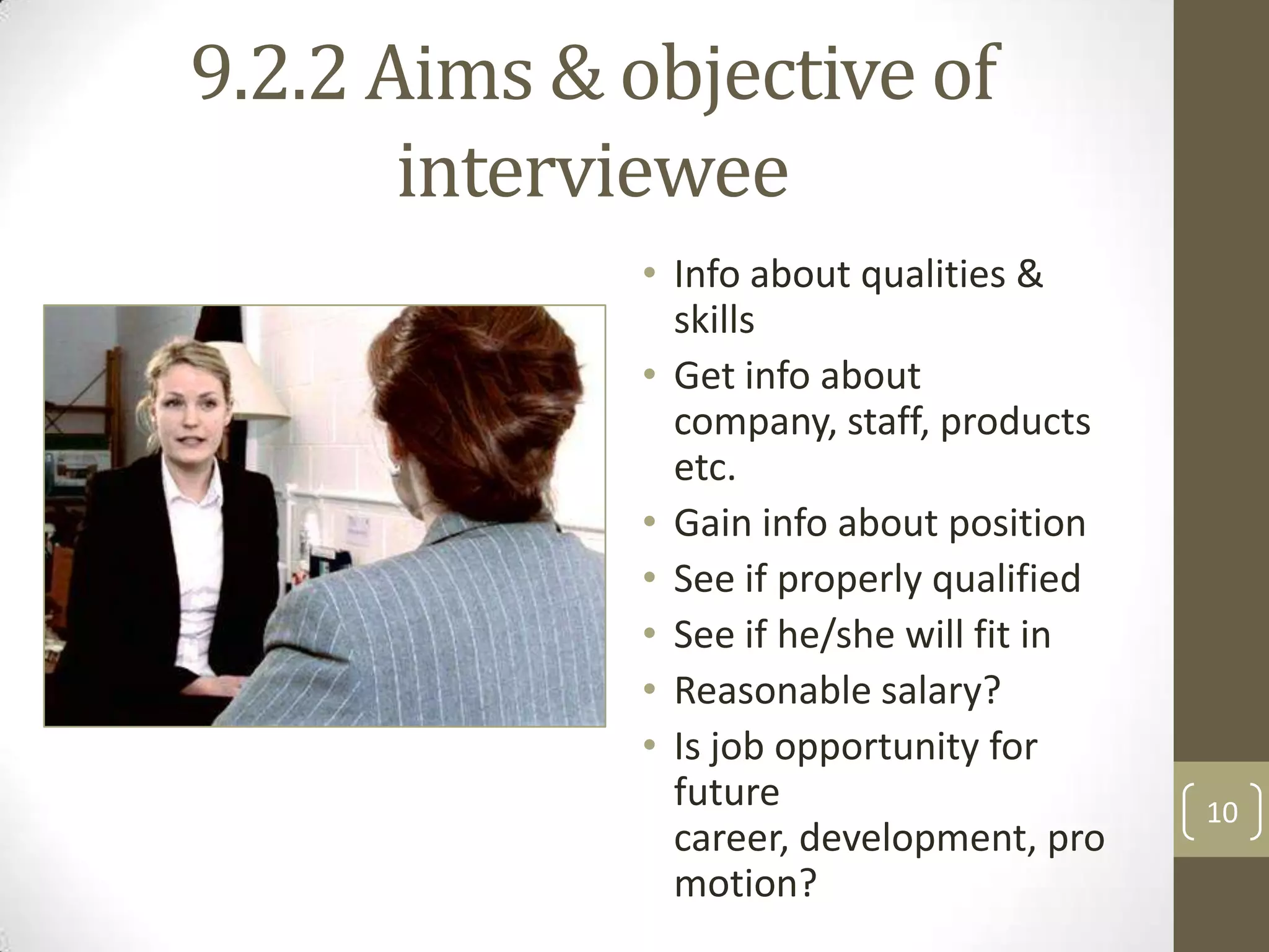 9.2.2 Aims & objective of
interviewee
• Info about qualities &
skills
• Get info about
company, staff, products
etc.
• Gain info about position
• See if properly qualified
• See if he/she will fit in
• Reasonable salary?
• Is job opportunity for
future
career, development, pro
motion?

10

 