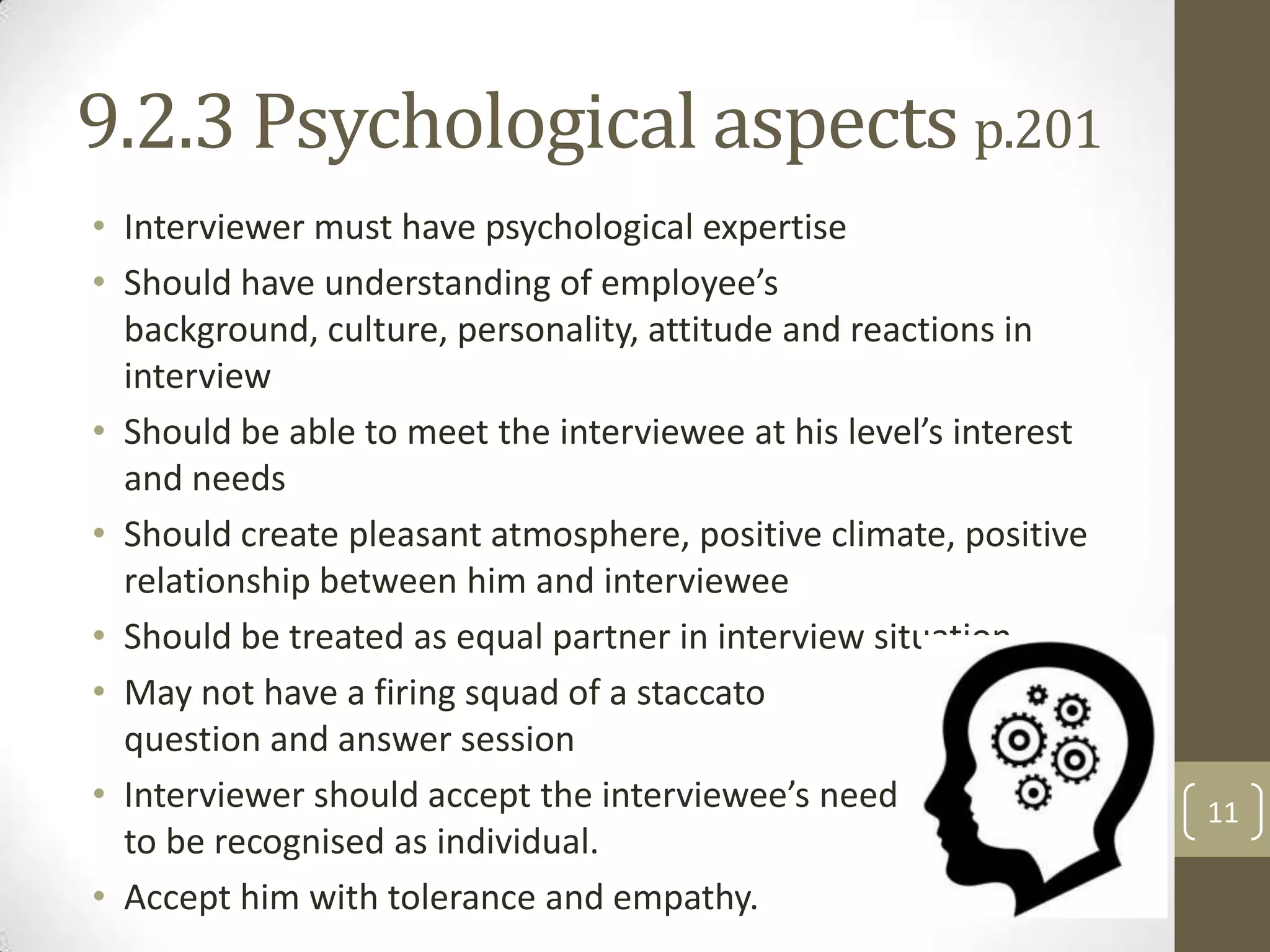 9.2.3 Psychological aspects p.201
• Interviewer must have psychological expertise
• Should have understanding of employee’s
background, culture, personality, attitude and reactions in
interview
• Should be able to meet the interviewee at his level’s interest
and needs
• Should create pleasant atmosphere, positive climate, positive
relationship between him and interviewee
• Should be treated as equal partner in interview situation
• May not have a firing squad of a staccato
question and answer session
• Interviewer should accept the interviewee’s need
to be recognised as individual.
• Accept him with tolerance and empathy.

11

 