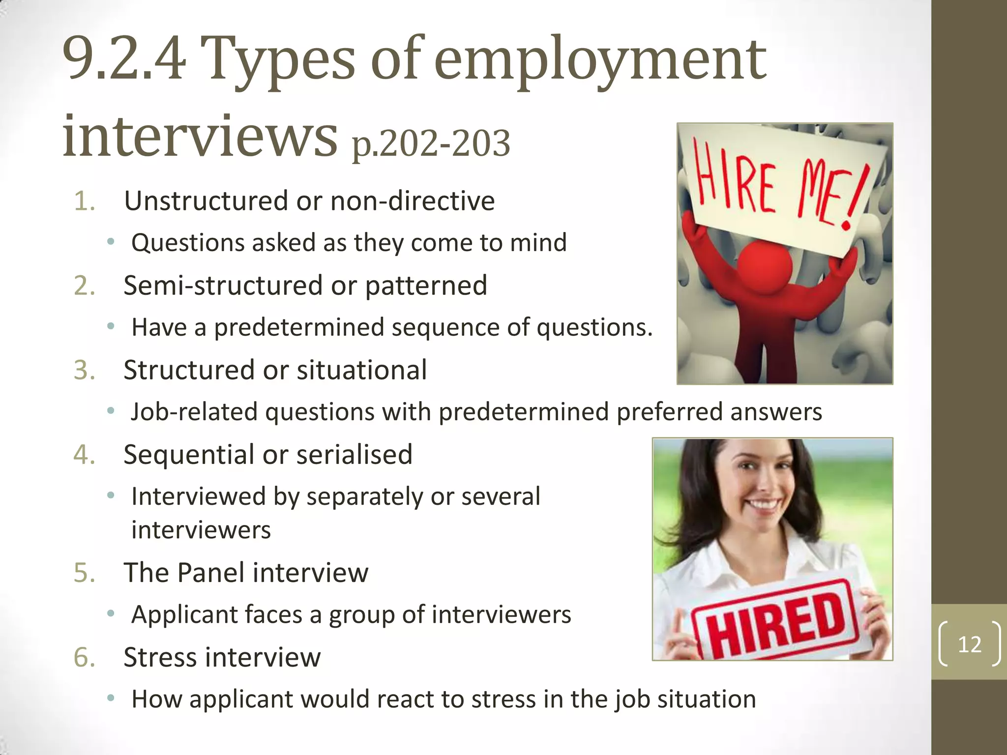 9.2.4 Types of employment
interviews p.202-203
1. Unstructured or non-directive
• Questions asked as they come to mind

2. Semi-structured or patterned
• Have a predetermined sequence of questions.

3. Structured or situational
• Job-related questions with predetermined preferred answers

4. Sequential or serialised
• Interviewed by separately or several
interviewers

5. The Panel interview
• Applicant faces a group of interviewers

6. Stress interview
• How applicant would react to stress in the job situation

12

 