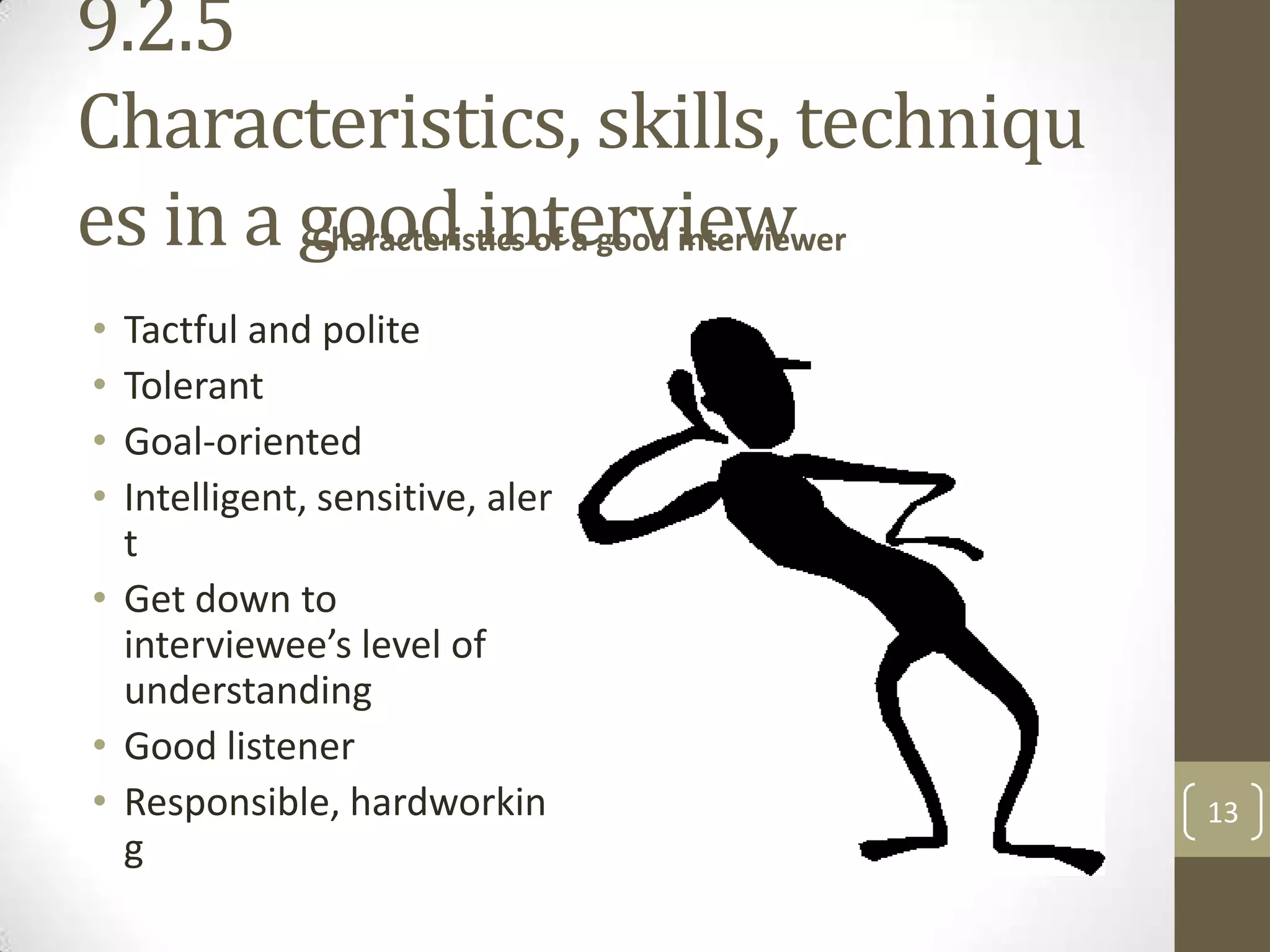 9.2.5
Characteristics, skills, techniqu
es in a good interview
Characteristics of a good interviewer
•
•
•
•

Tactful and polite
Tolerant
Goal-oriented
Intelligent, sensitive, aler
t
• Get down to
interviewee’s level of
understanding
• Good listener
• Responsible, hardworkin
g

13

 
