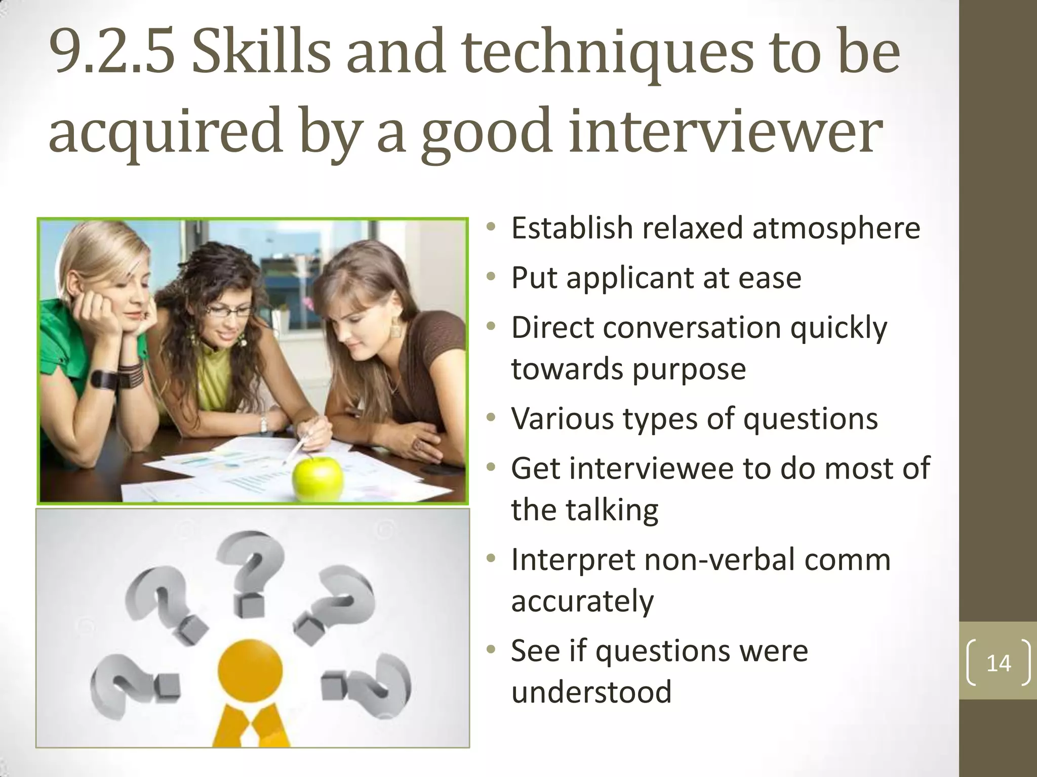 9.2.5 Skills and techniques to be
acquired by a good interviewer
• Establish relaxed atmosphere
• Put applicant at ease
• Direct conversation quickly
towards purpose
• Various types of questions
• Get interviewee to do most of
the talking
• Interpret non-verbal comm
accurately
• See if questions were
understood

14

 