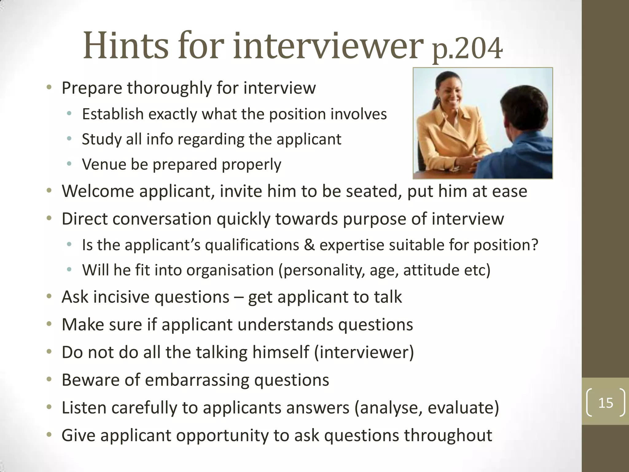 Hints for interviewer p.204
• Prepare thoroughly for interview
• Establish exactly what the position involves
• Study all info regarding the applicant
• Venue be prepared properly

• Welcome applicant, invite him to be seated, put him at ease
• Direct conversation quickly towards purpose of interview
• Is the applicant’s qualifications & expertise suitable for position?
• Will he fit into organisation (personality, age, attitude etc)

•
•
•
•
•
•

Ask incisive questions – get applicant to talk
Make sure if applicant understands questions
Do not do all the talking himself (interviewer)
Beware of embarrassing questions
Listen carefully to applicants answers (analyse, evaluate)
Give applicant opportunity to ask questions throughout

15

 