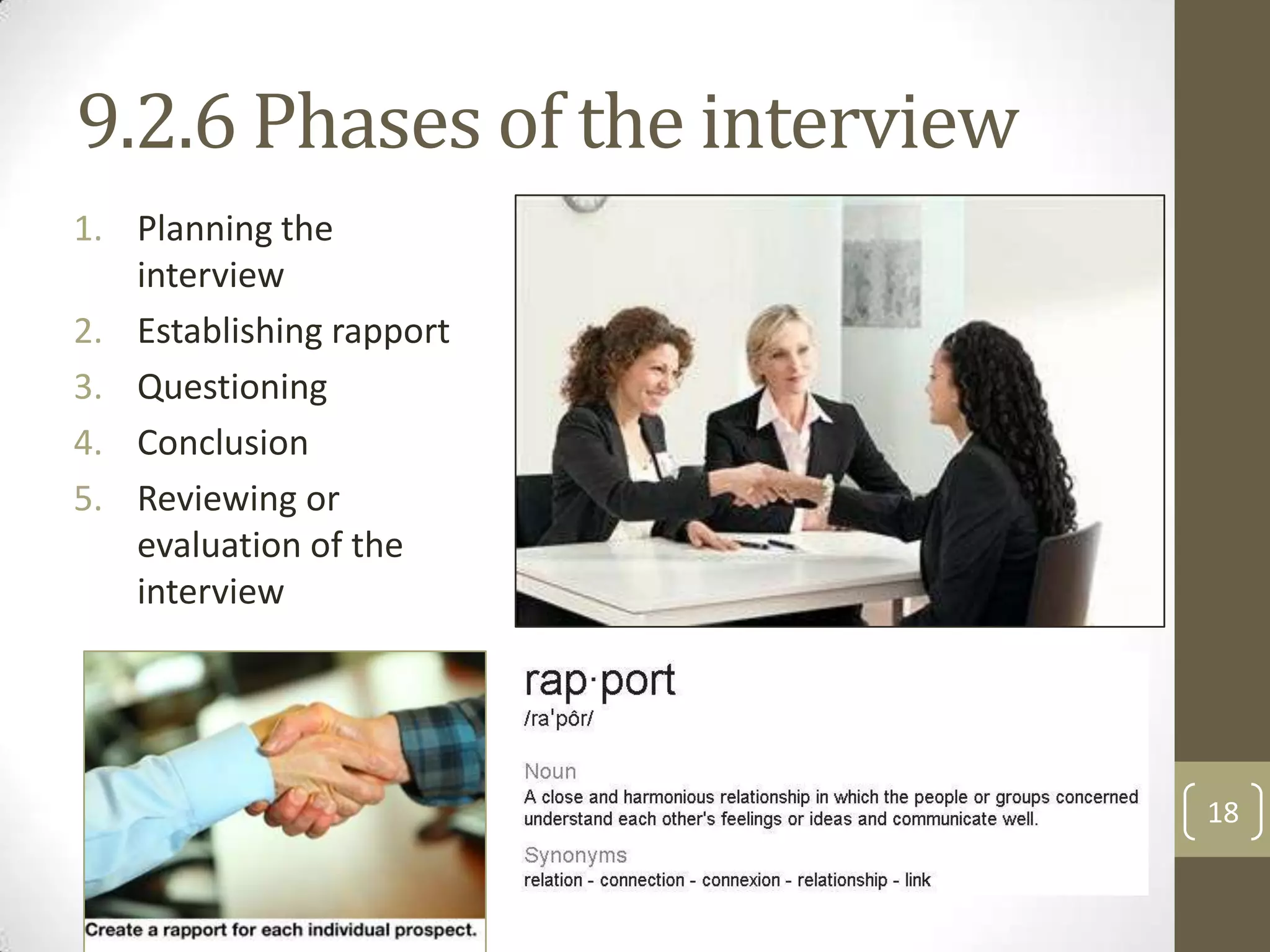 9.2.6 Phases of the interview
1. Planning the
interview
2. Establishing rapport
3. Questioning
4. Conclusion
5. Reviewing or
evaluation of the
interview

18

 