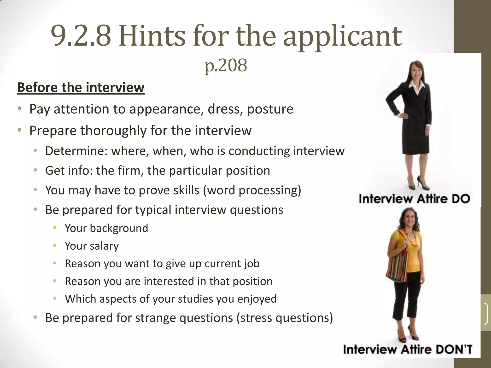 9.2.8 Hints for the applicant
p.208
Before the interview
• Pay attention to appearance, dress, posture
• Prepare thoroughly for the interview
•
•
•
•

Determine: where, when, who is conducting interview
Get info: the firm, the particular position
You may have to prove skills (word processing)
Be prepared for typical interview questions
•
•
•
•
•

Your background
Your salary
Reason you want to give up current job
Reason you are interested in that position
Which aspects of your studies you enjoyed

• Be prepared for strange questions (stress questions)

20

 