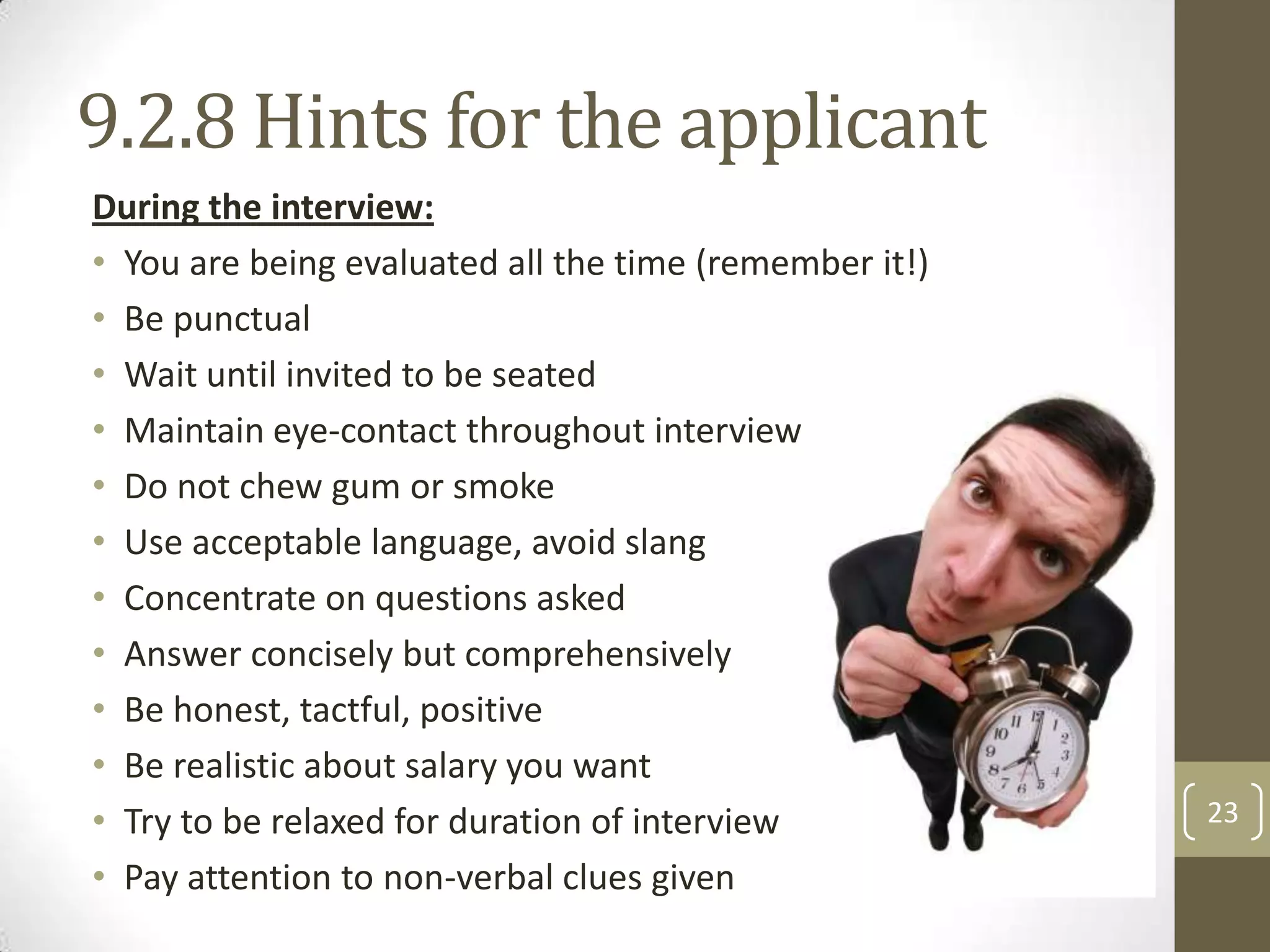 9.2.8 Hints for the applicant
During the interview:
• You are being evaluated all the time (remember it!)
• Be punctual
• Wait until invited to be seated
• Maintain eye-contact throughout interview
• Do not chew gum or smoke
• Use acceptable language, avoid slang
• Concentrate on questions asked
• Answer concisely but comprehensively
• Be honest, tactful, positive
• Be realistic about salary you want
• Try to be relaxed for duration of interview
• Pay attention to non-verbal clues given

23

 