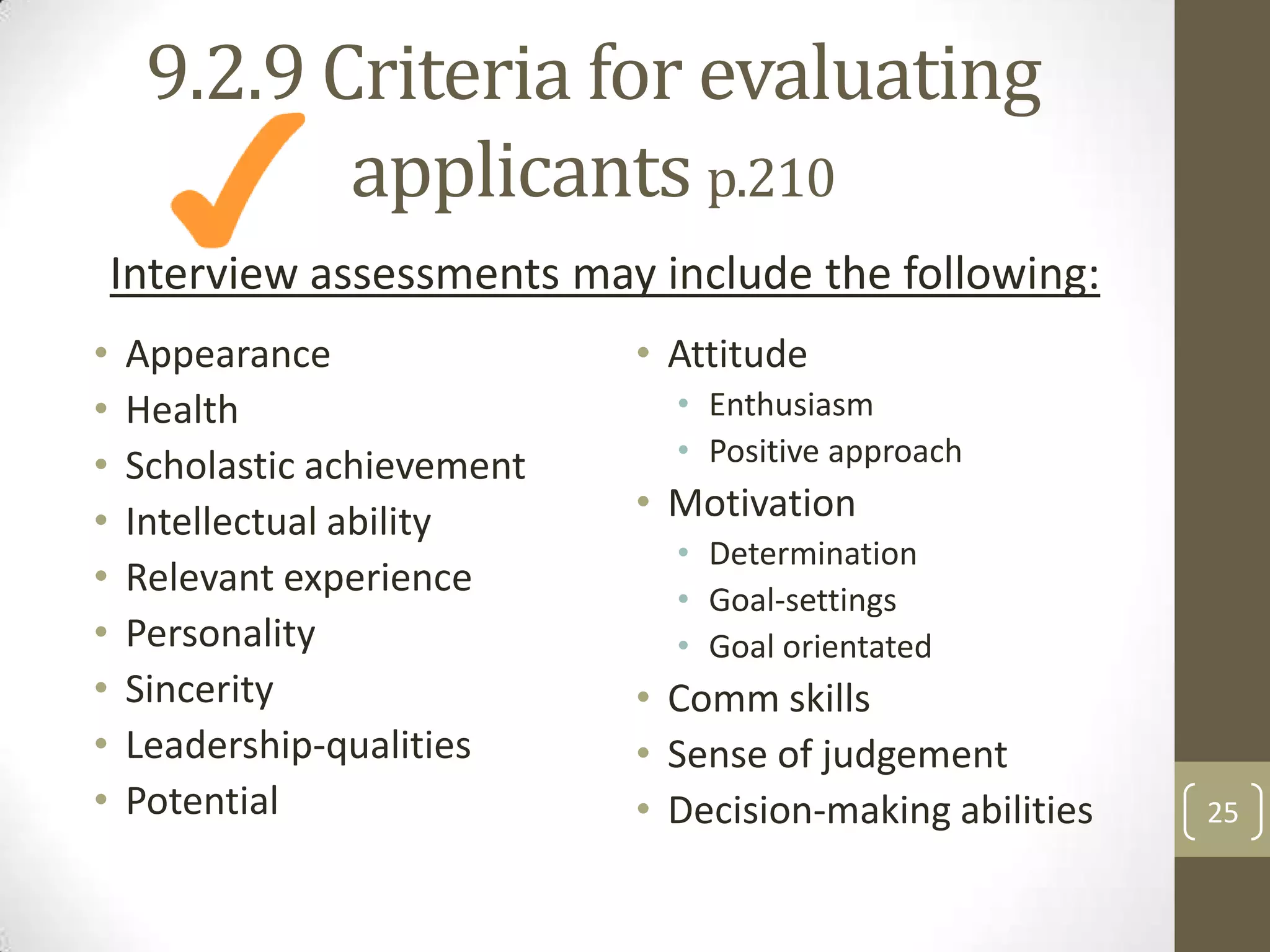 9.2.9 Criteria for evaluating
applicants p.210
Interview assessments may include the following:
•
•
•
•
•
•
•
•
•

Appearance
Health
Scholastic achievement
Intellectual ability
Relevant experience
Personality
Sincerity
Leadership-qualities
Potential

• Attitude
• Enthusiasm
• Positive approach

• Motivation
• Determination
• Goal-settings
• Goal orientated

• Comm skills
• Sense of judgement
• Decision-making abilities

25

 