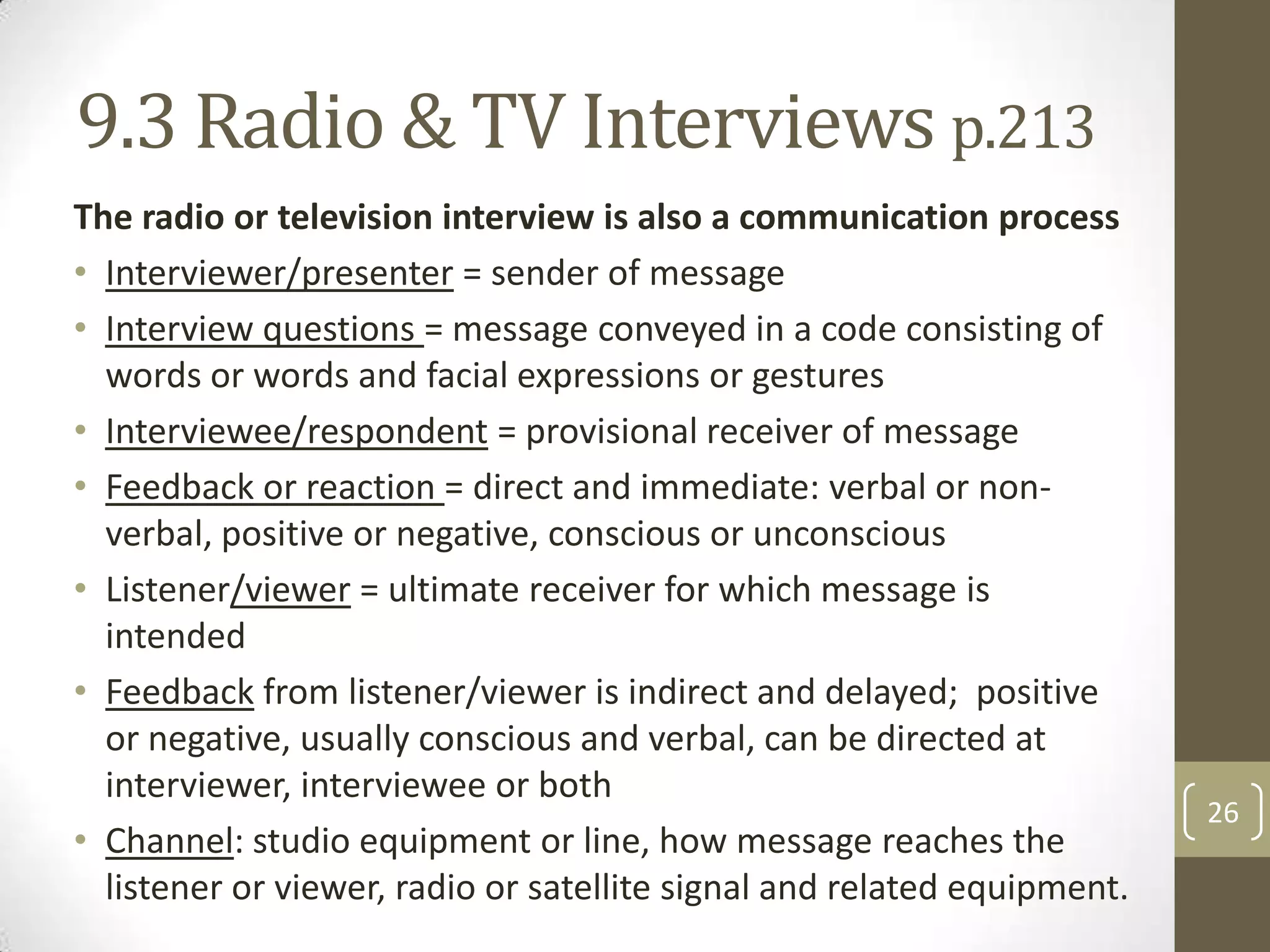 9.3 Radio & TV Interviews p.213
The radio or television interview is also a communication process
• Interviewer/presenter = sender of message
• Interview questions = message conveyed in a code consisting of
words or words and facial expressions or gestures
• Interviewee/respondent = provisional receiver of message
• Feedback or reaction = direct and immediate: verbal or nonverbal, positive or negative, conscious or unconscious
• Listener/viewer = ultimate receiver for which message is
intended
• Feedback from listener/viewer is indirect and delayed; positive
or negative, usually conscious and verbal, can be directed at
interviewer, interviewee or both
• Channel: studio equipment or line, how message reaches the
listener or viewer, radio or satellite signal and related equipment.

26

 