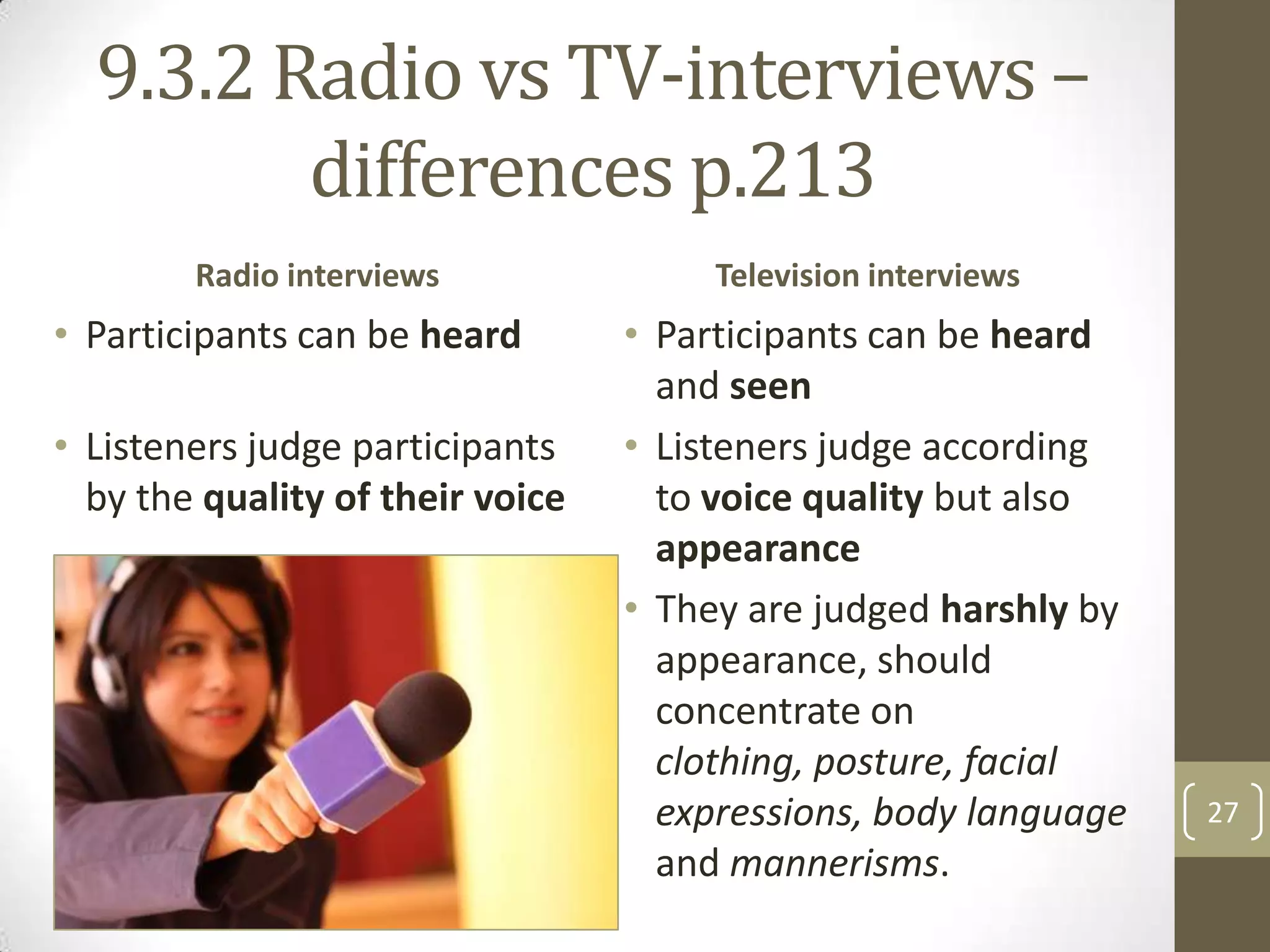 9.3.2 Radio vs TV-interviews –
differences p.213
Radio interviews

• Participants can be heard

• Listeners judge participants
by the quality of their voice

Television interviews

• Participants can be heard
and seen
• Listeners judge according
to voice quality but also
appearance
• They are judged harshly by
appearance, should
concentrate on
clothing, posture, facial
expressions, body language
and mannerisms.

27

 