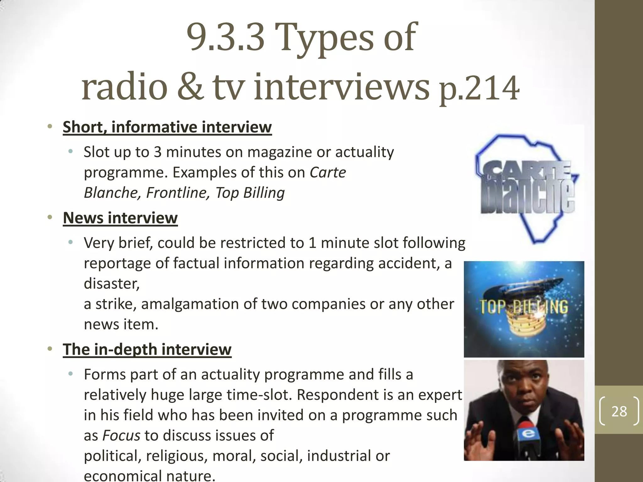 9.3.3 Types of
radio & tv interviews p.214
• Short, informative interview
• Slot up to 3 minutes on magazine or actuality
programme. Examples of this on Carte
Blanche, Frontline, Top Billing

• News interview
• Very brief, could be restricted to 1 minute slot following
reportage of factual information regarding accident, a
disaster,
a strike, amalgamation of two companies or any other
news item.

• The in-depth interview
• Forms part of an actuality programme and fills a
relatively huge large time-slot. Respondent is an expert
in his field who has been invited on a programme such
as Focus to discuss issues of
political, religious, moral, social, industrial or
economical nature.

28

 