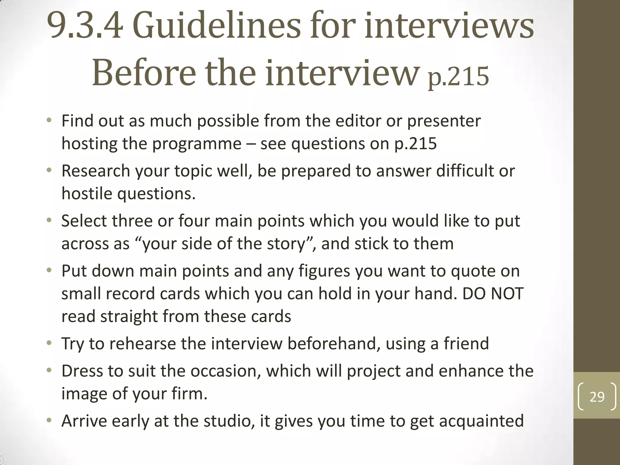 9.3.4 Guidelines for interviews
Before the interview p.215
• Find out as much possible from the editor or presenter
hosting the programme – see questions on p.215
• Research your topic well, be prepared to answer difficult or
hostile questions.
• Select three or four main points which you would like to put
across as “your side of the story”, and stick to them
• Put down main points and any figures you want to quote on
small record cards which you can hold in your hand. DO NOT
read straight from these cards
• Try to rehearse the interview beforehand, using a friend
• Dress to suit the occasion, which will project and enhance the
image of your firm.
• Arrive early at the studio, it gives you time to get acquainted

29

 