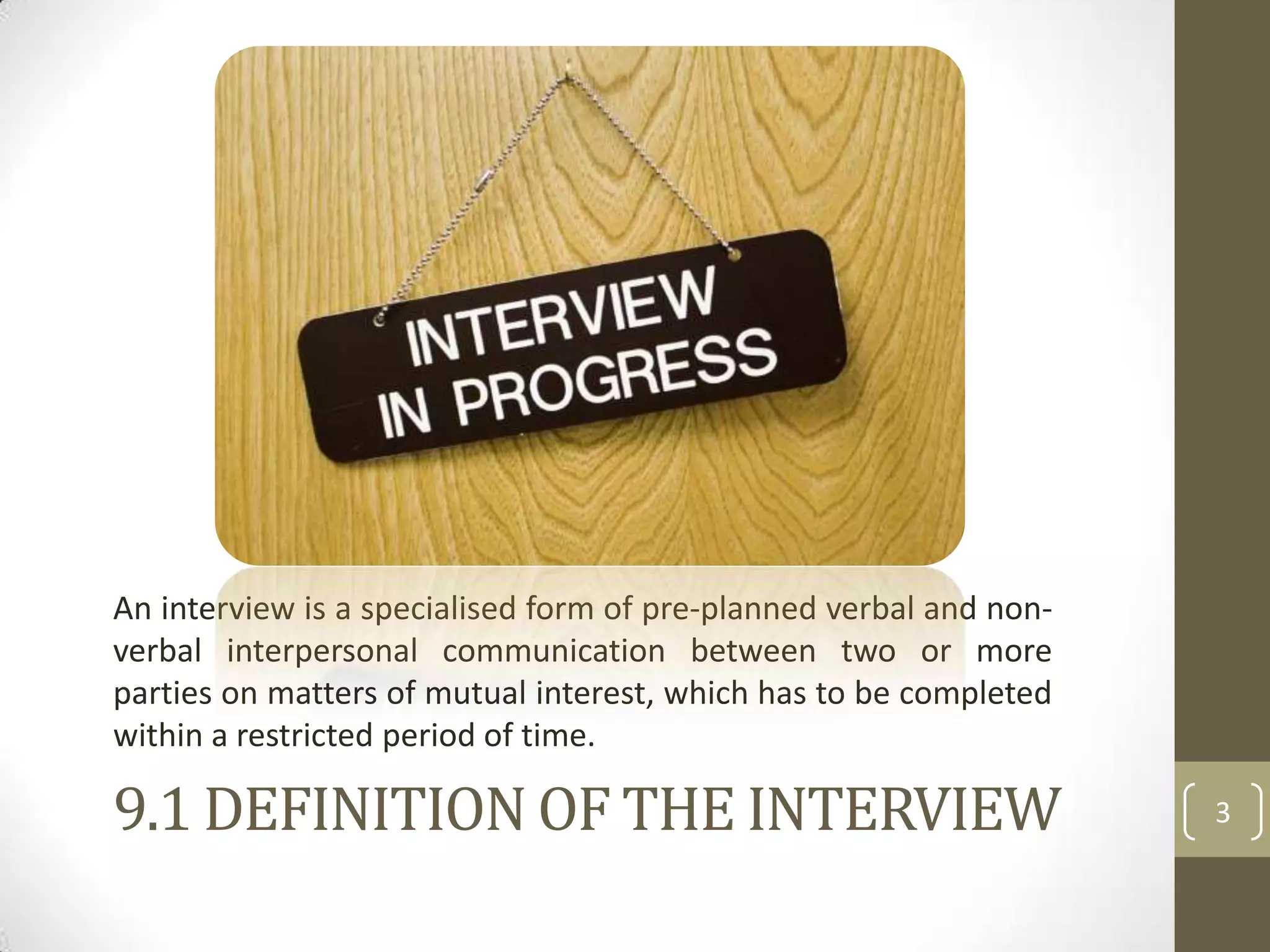 An interview is a specialised form of pre-planned verbal and nonverbal interpersonal communication between two or more
parties on matters of mutual interest, which has to be completed
within a restricted period of time.

9.1 DEFINITION OF THE INTERVIEW

3

 
