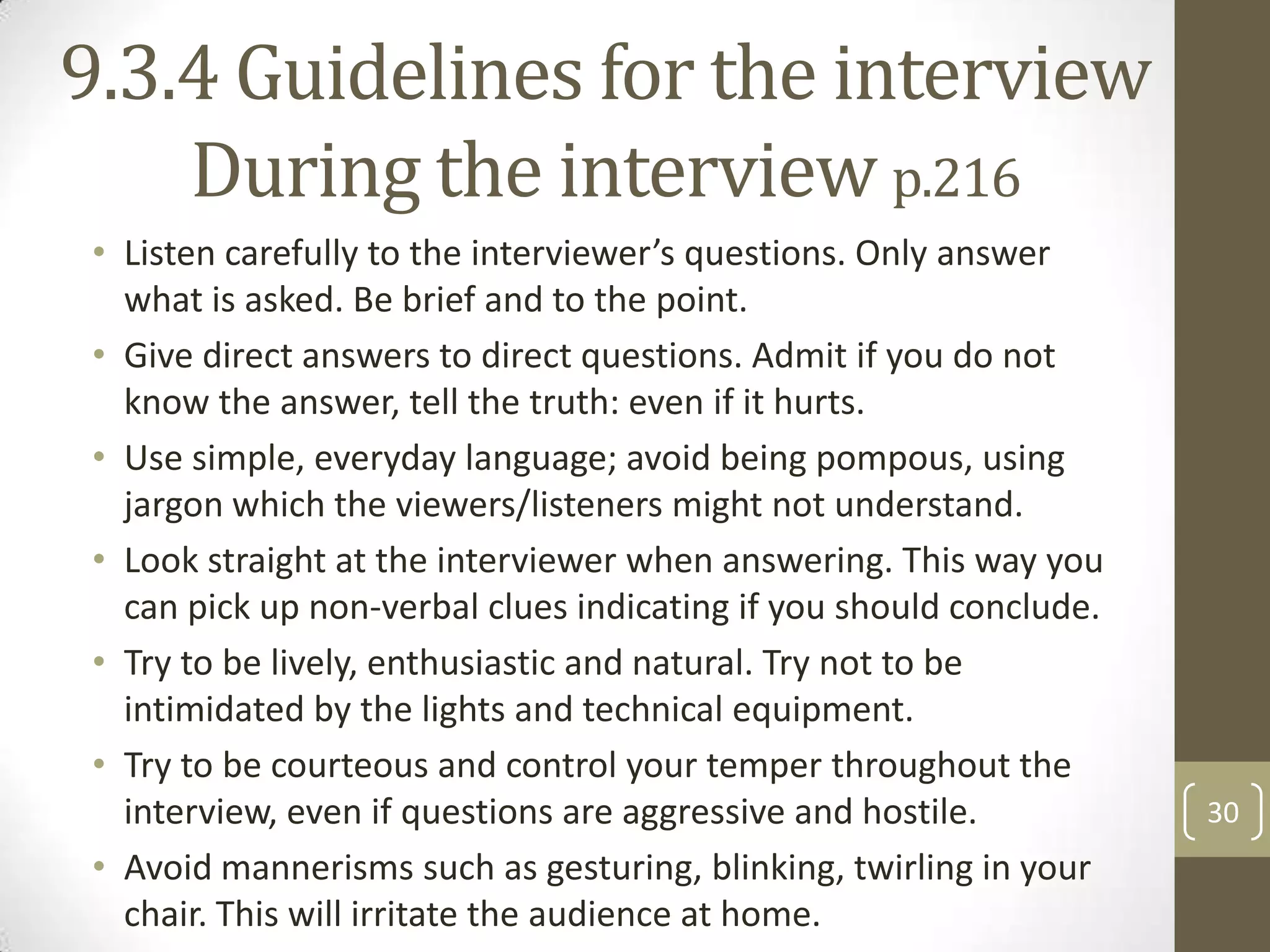 9.3.4 Guidelines for the interview
During the interview p.216
• Listen carefully to the interviewer’s questions. Only answer
what is asked. Be brief and to the point.
• Give direct answers to direct questions. Admit if you do not
know the answer, tell the truth: even if it hurts.
• Use simple, everyday language; avoid being pompous, using
jargon which the viewers/listeners might not understand.
• Look straight at the interviewer when answering. This way you
can pick up non-verbal clues indicating if you should conclude.
• Try to be lively, enthusiastic and natural. Try not to be
intimidated by the lights and technical equipment.
• Try to be courteous and control your temper throughout the
interview, even if questions are aggressive and hostile.
• Avoid mannerisms such as gesturing, blinking, twirling in your
chair. This will irritate the audience at home.

30

 