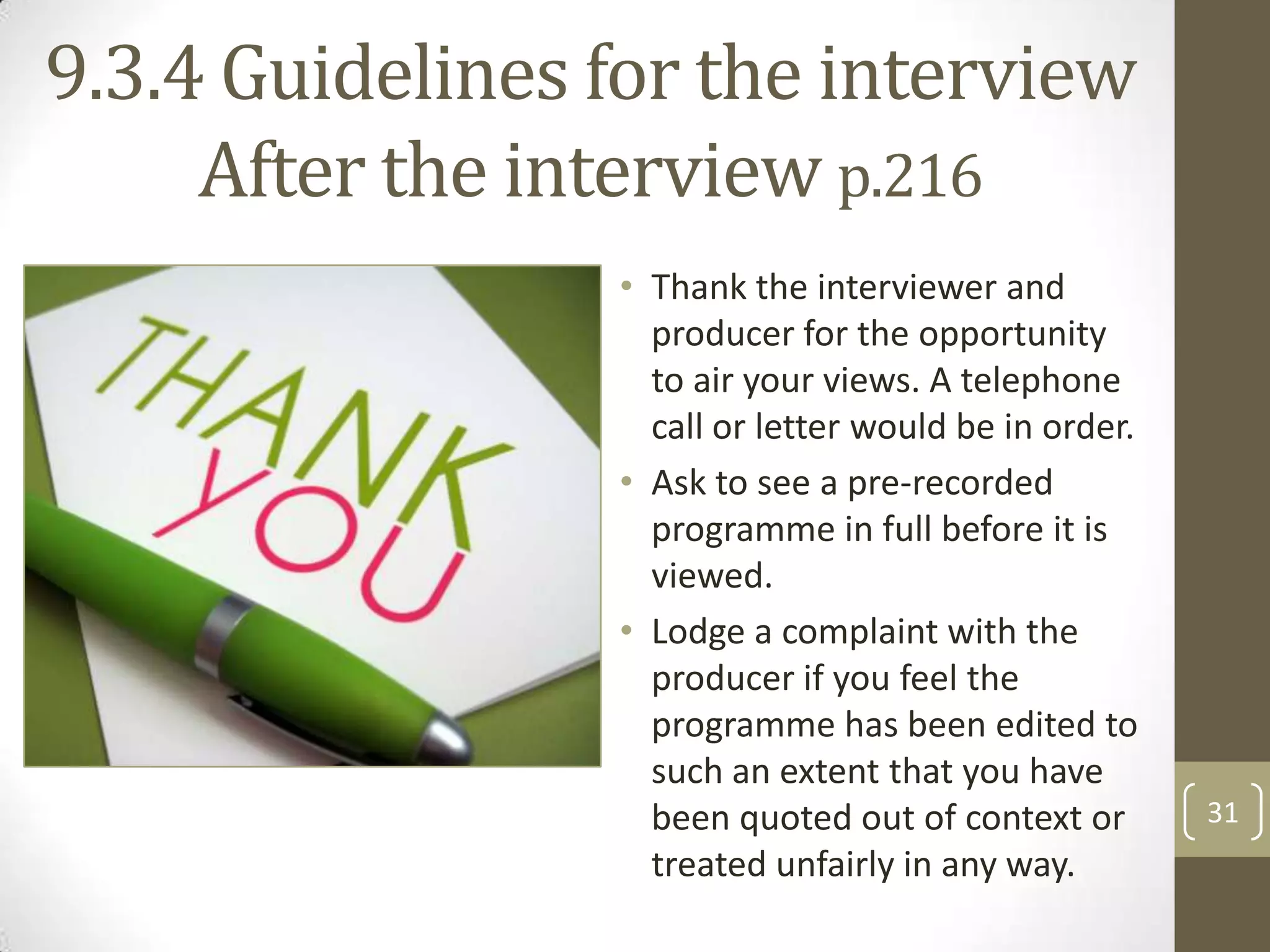 9.3.4 Guidelines for the interview
After the interview p.216
• Thank the interviewer and
producer for the opportunity
to air your views. A telephone
call or letter would be in order.
• Ask to see a pre-recorded
programme in full before it is
viewed.
• Lodge a complaint with the
producer if you feel the
programme has been edited to
such an extent that you have
been quoted out of context or
treated unfairly in any way.

31

 