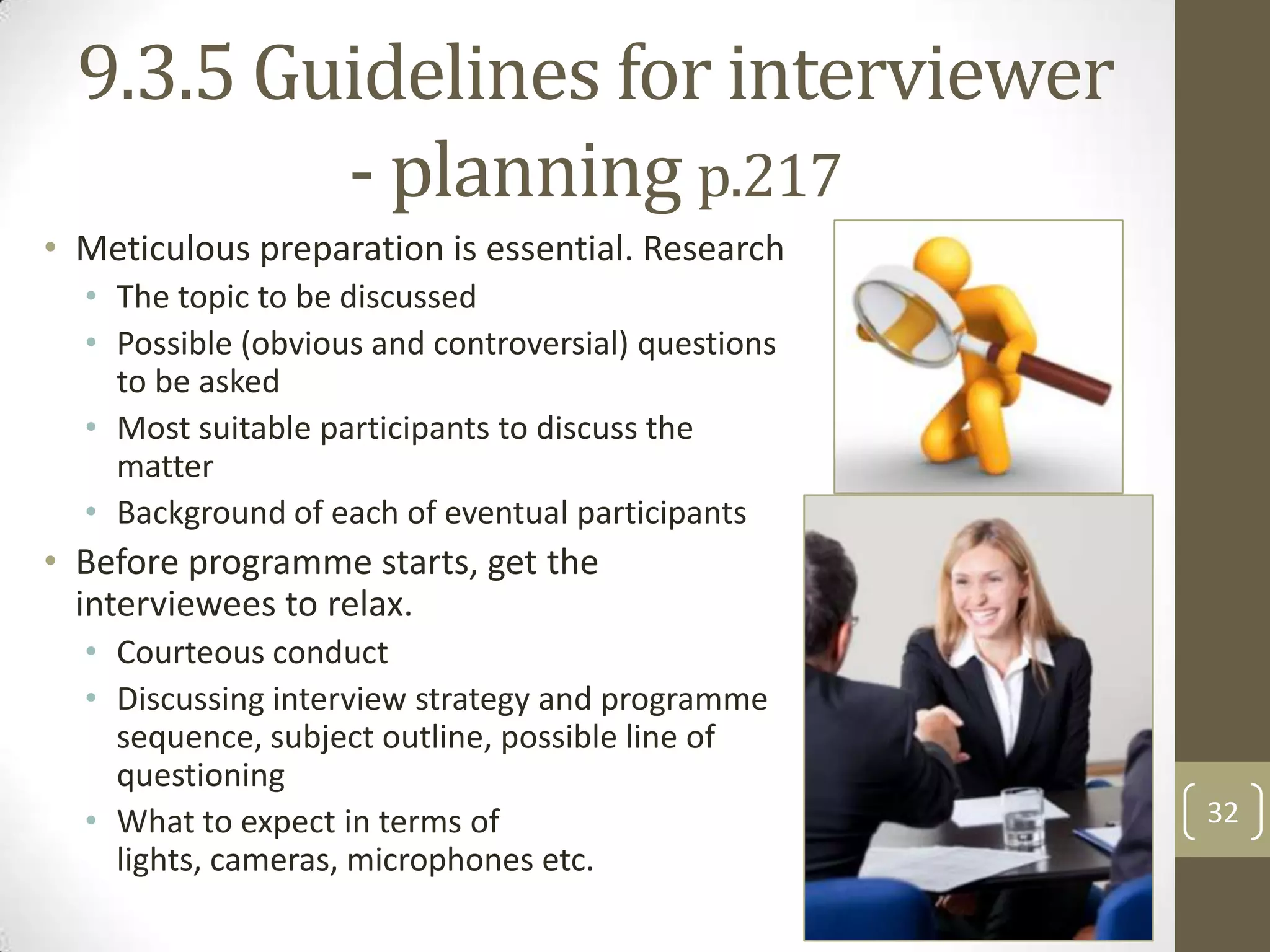 9.3.5 Guidelines for interviewer
- planning p.217
• Meticulous preparation is essential. Research
• The topic to be discussed
• Possible (obvious and controversial) questions
to be asked
• Most suitable participants to discuss the
matter
• Background of each of eventual participants

• Before programme starts, get the
interviewees to relax.
• Courteous conduct
• Discussing interview strategy and programme
sequence, subject outline, possible line of
questioning
• What to expect in terms of
lights, cameras, microphones etc.

32

 