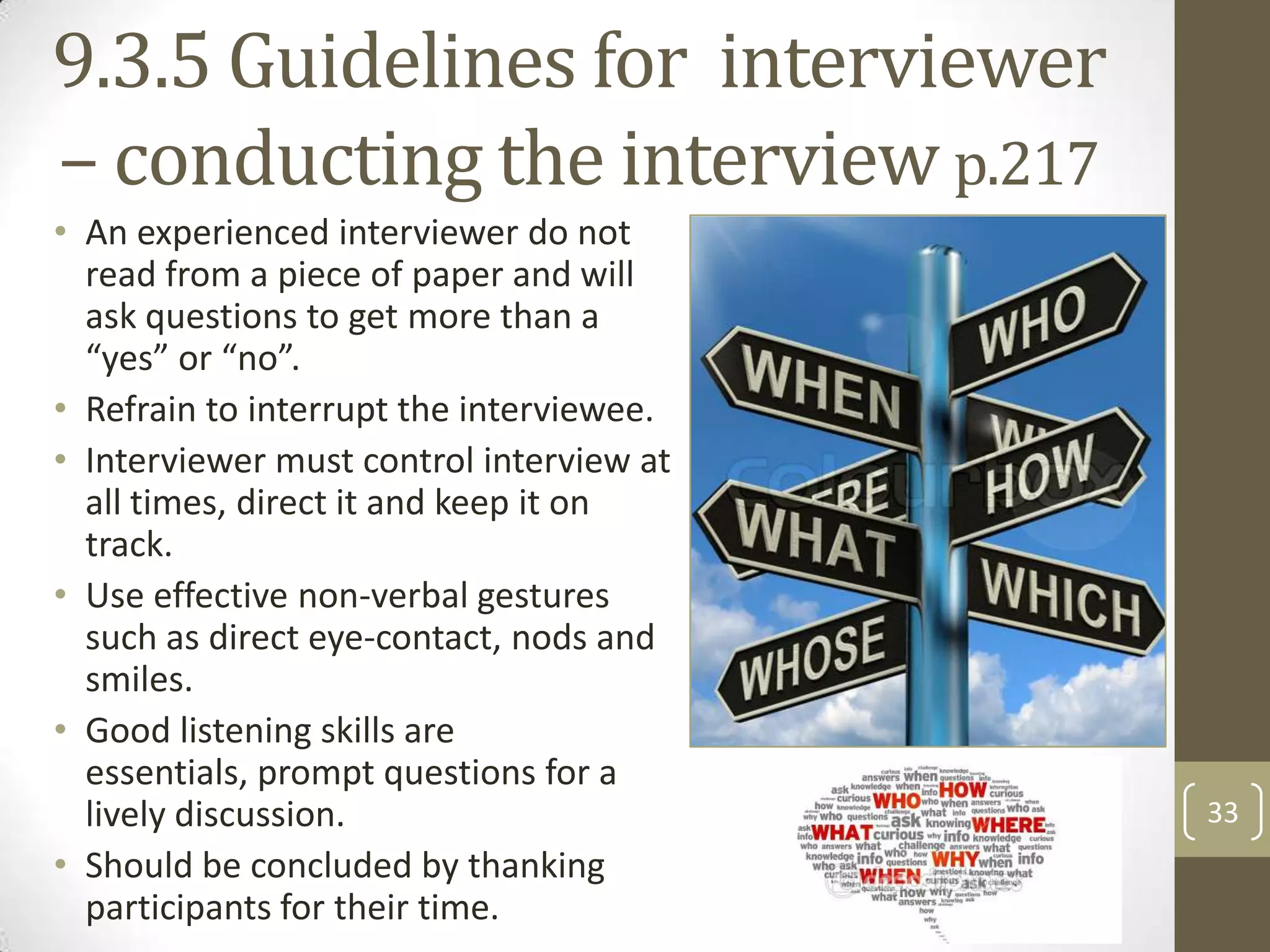 9.3.5 Guidelines for interviewer
– conducting the interview p.217
• An experienced interviewer do not
read from a piece of paper and will
ask questions to get more than a
“yes” or “no”.
• Refrain to interrupt the interviewee.
• Interviewer must control interview at
all times, direct it and keep it on
track.
• Use effective non-verbal gestures
such as direct eye-contact, nods and
smiles.
• Good listening skills are
essentials, prompt questions for a
lively discussion.
• Should be concluded by thanking
participants for their time.

33

 
