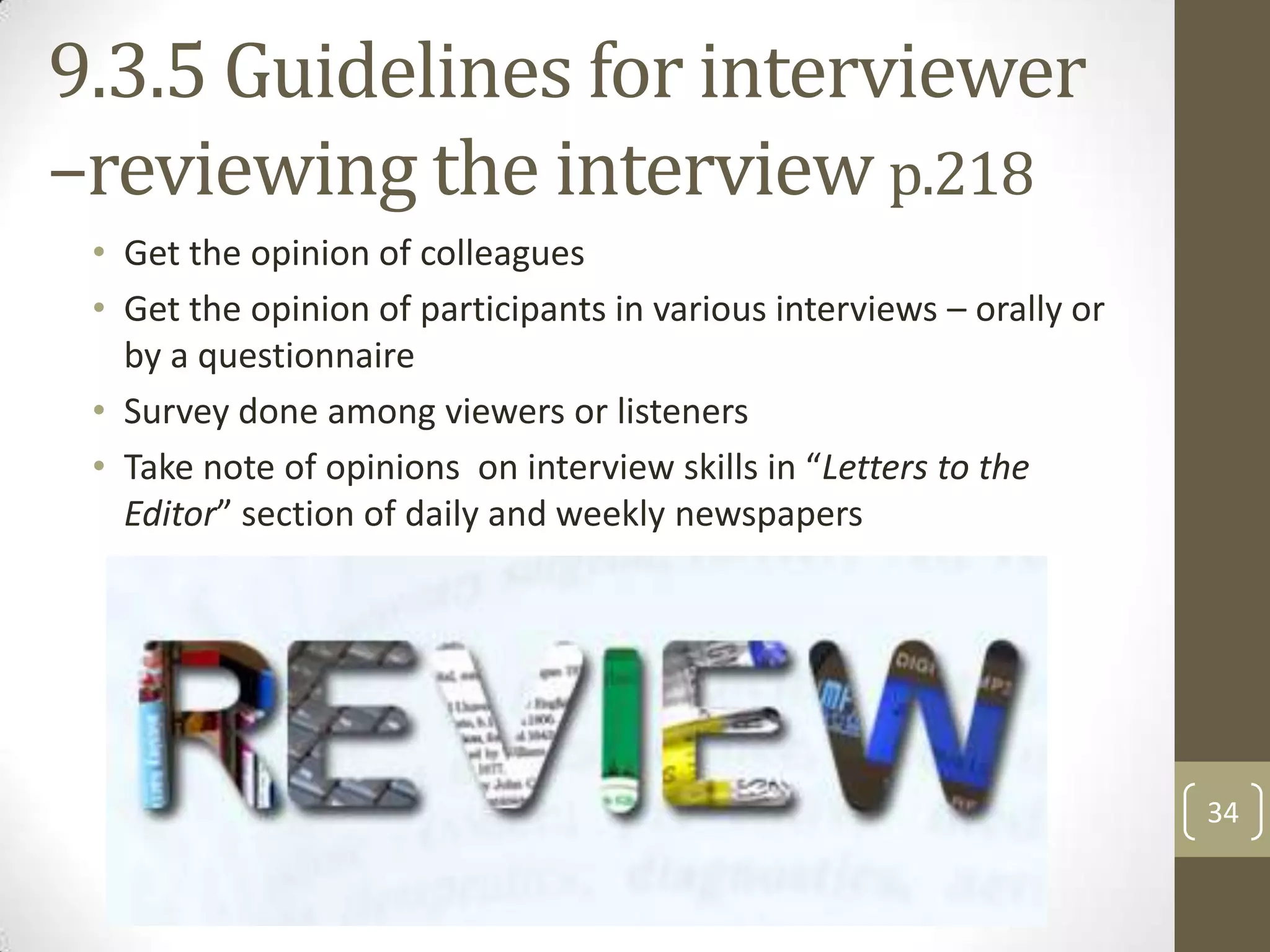 9.3.5 Guidelines for interviewer
–reviewing the interview p.218
• Get the opinion of colleagues
• Get the opinion of participants in various interviews – orally or
by a questionnaire
• Survey done among viewers or listeners
• Take note of opinions on interview skills in “Letters to the
Editor” section of daily and weekly newspapers

34

 
