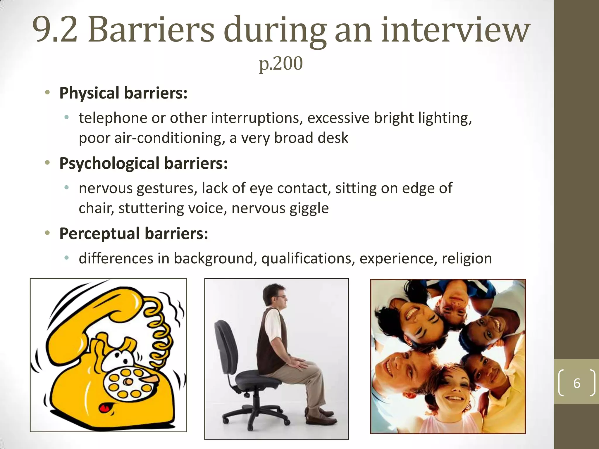 9.2 Barriers during an interview
p.200
• Physical barriers:
• telephone or other interruptions, excessive bright lighting,
poor air-conditioning, a very broad desk

• Psychological barriers:
• nervous gestures, lack of eye contact, sitting on edge of
chair, stuttering voice, nervous giggle

• Perceptual barriers:
• differences in background, qualifications, experience, religion

6

 