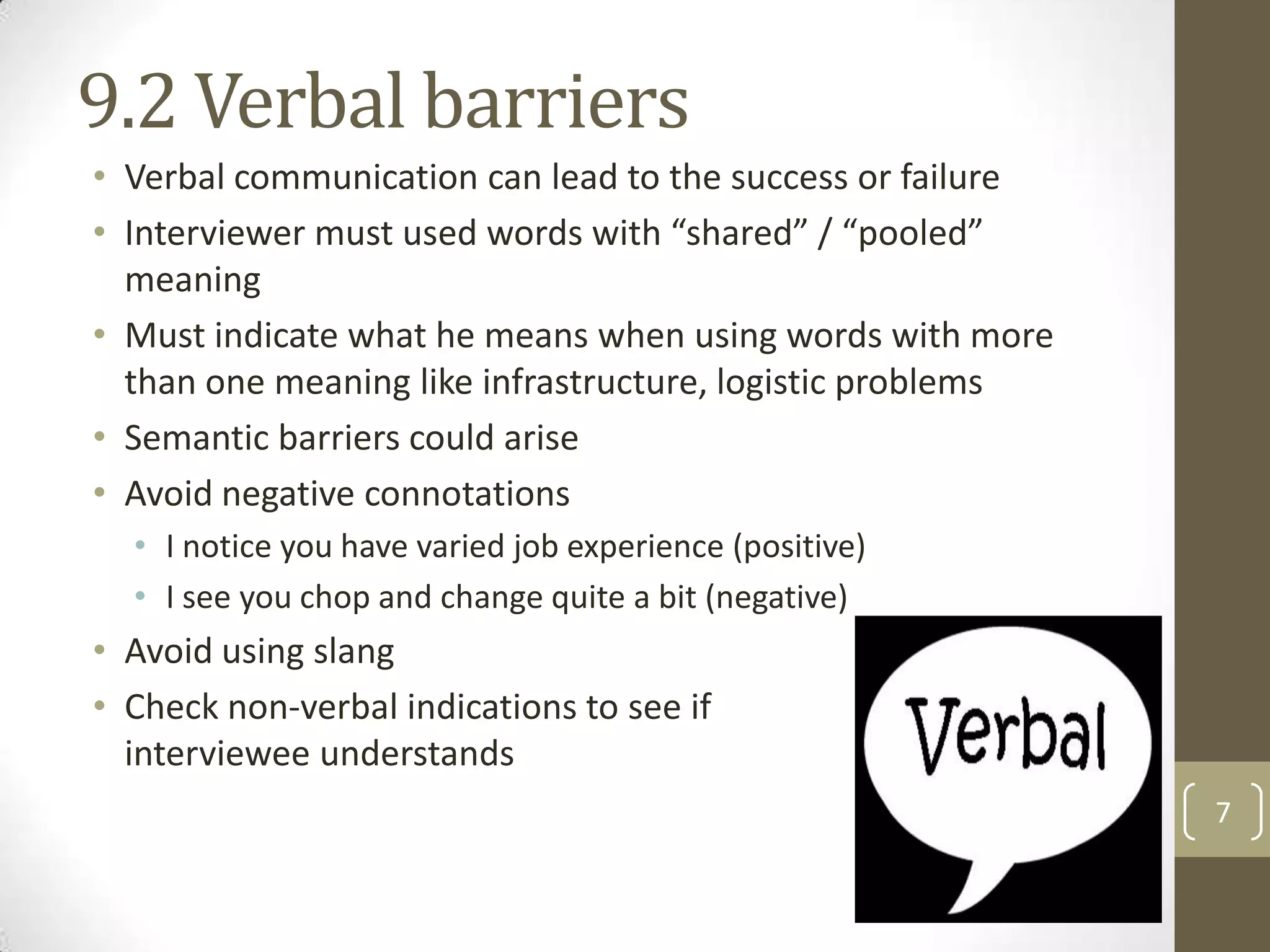 9.2 Verbal barriers
• Verbal communication can lead to the success or failure
• Interviewer must used words with “shared” / “pooled”
meaning
• Must indicate what he means when using words with more
than one meaning like infrastructure, logistic problems
• Semantic barriers could arise
• Avoid negative connotations
• I notice you have varied job experience (positive)
• I see you chop and change quite a bit (negative)

• Avoid using slang
• Check non-verbal indications to see if
interviewee understands
7

 