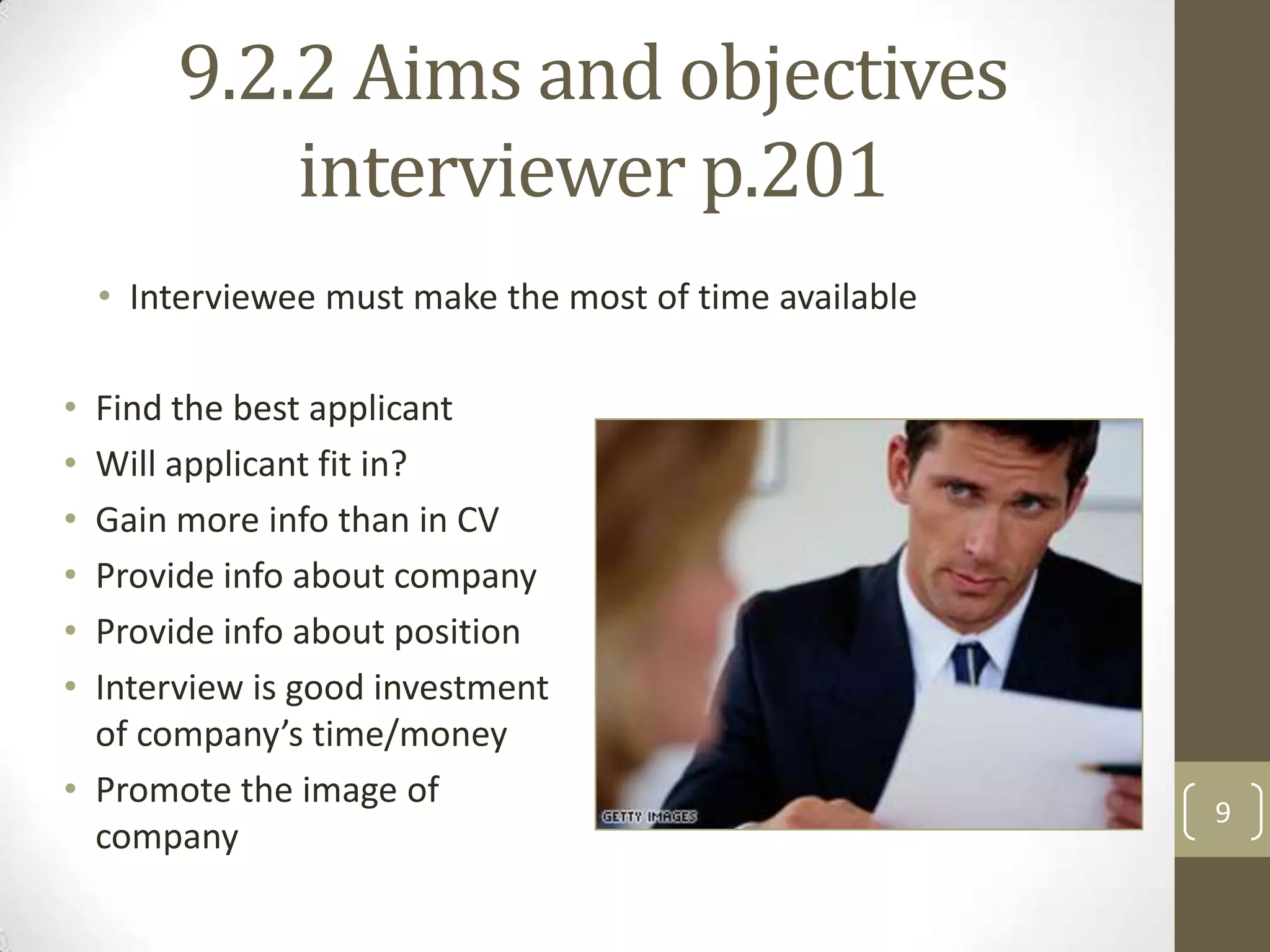 9.2.2 Aims and objectives
interviewer p.201
• Interviewee must make the most of time available
•
•
•
•
•
•

Find the best applicant
Will applicant fit in?
Gain more info than in CV
Provide info about company
Provide info about position
Interview is good investment
of company’s time/money
• Promote the image of
company

9

 