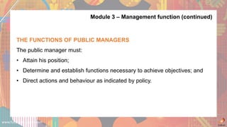 www.futuremanagers.com
Module 3 – Management function (continued)
THE FUNCTIONS OF PUBLIC MANAGERS
The public manager must:
• Attain his position;
• Determine and establish functions necessary to achieve objectives; and
• Direct actions and behaviour as indicated by policy.
 
