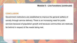 www.futuremanagers.com
Module 6 – Line functions (continued)
CONCLUSION
Government institutions are established to improve the general welfare of
society through service delivery. There is an increasing need for public
services because of population growth and because communities are relatively
far behind in respect of the needs being met.
 