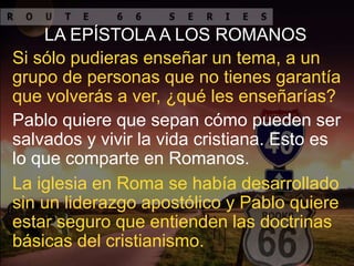LA EPÍSTOLA A LOS ROMANOS
Si sólo pudieras enseñar un tema, a un
grupo de personas que no tienes garantía
que volverás a ver, ¿qué les enseñarías?
Pablo quiere que sepan cómo pueden ser
salvados y vivir la vida cristiana. Esto es
lo que comparte en Romanos.
La iglesia en Roma se había desarrollado
sin un liderazgo apostólico y Pablo quiere
estar seguro que entienden las doctrinas
básicas del cristianismo.
 