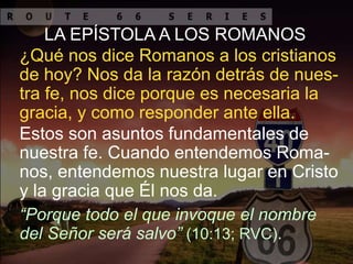 LA EPÍSTOLA A LOS ROMANOS
Estos son asuntos fundamentales de
nuestra fe. Cuando entendemos Roma-
nos, entendemos nuestra lugar en Cristo
y la gracia que Él nos da.
“Porque todo el que invoque el nombre
del Señor será salvo” (10:13; RVC).
¿Qué nos dice Romanos a los cristianos
de hoy? Nos da la razón detrás de nues-
tra fe, nos dice porque es necesaria la
gracia, y como responder ante ella.
 