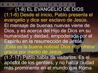 El mensaje de buenas nuevas viene de
Dios, y es acerca del Hijo de Dios en su
humanidad y deidad, empoderada por el
Espíritu en la resurrección de Jesús.
(1:1-6) Desde el inicio, Pablo presenta el
evangelio y dice ser esclavo de Jesús.
(1-8) EL EVANGELIO DE DIOS
¡Esta es la buena noticia! Dios nos ofrece
gracia por medio de Jesús.
(1:7-17) Pablo habla de visitarlos. Es el
apóstol de los gentiles, y no había ciudad
más prominente en el mundo que Roma.
 